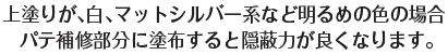 上塗りが、白、マットシルバー系など明るめの色の場合、パテ補修部分に塗布すると隠蔽力が良くなります。